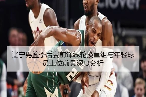 辽宁男篮季后赛前锋线轮换重组与年轻球员上位前景深度分析