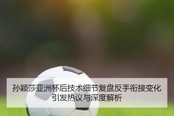 孙颖莎亚洲杯后技术细节复盘反手衔接变化引发热议与深度解析