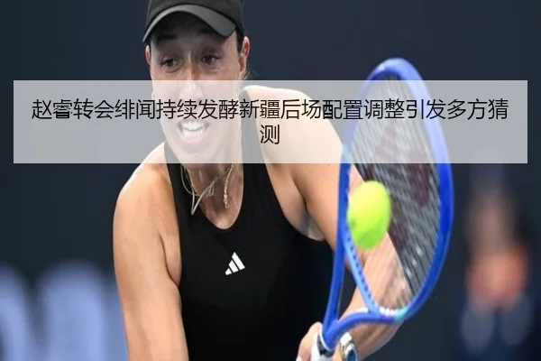 赵睿转会绯闻持续发酵新疆后场配置调整引发多方猜测