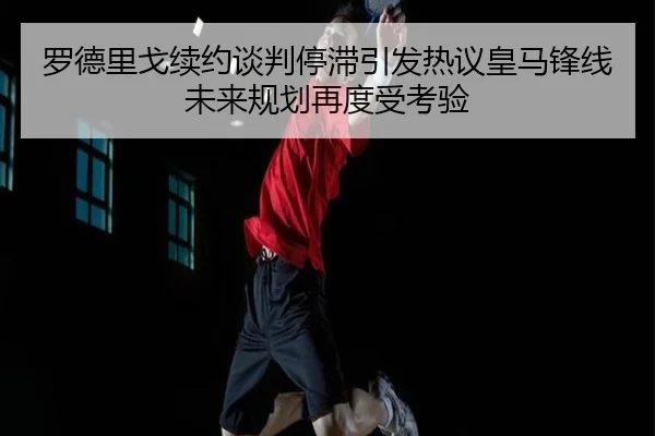 罗德里戈续约谈判停滞引发热议皇马锋线未来规划再度受考验